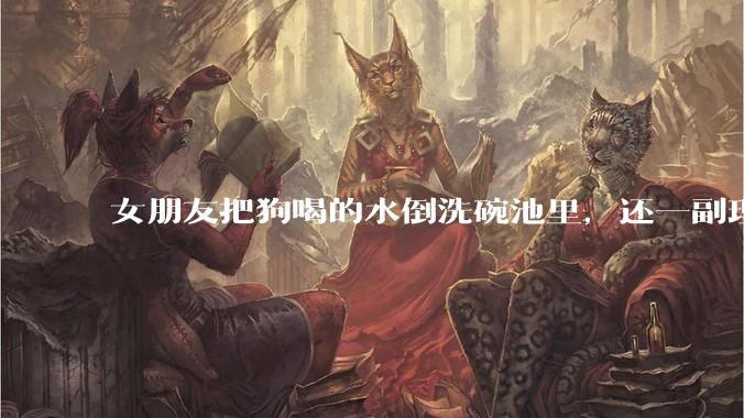 女朋友把狗喝的水倒洗碗池里，还一副理所当然的样子，这对吗？