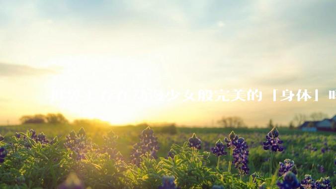 世界上存在动漫少女般完美的「身体」吗？
